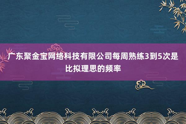 广东聚金宝网络科技有限公司每周熟练3到5次是比拟理思的频率