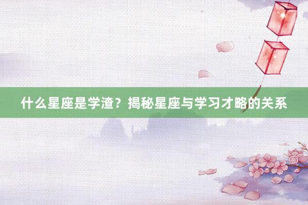 什么星座是学渣？揭秘星座与学习才略的关系