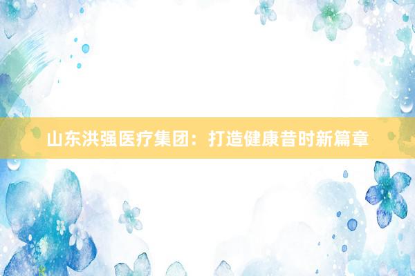 山东洪强医疗集团：打造健康昔时新篇章
